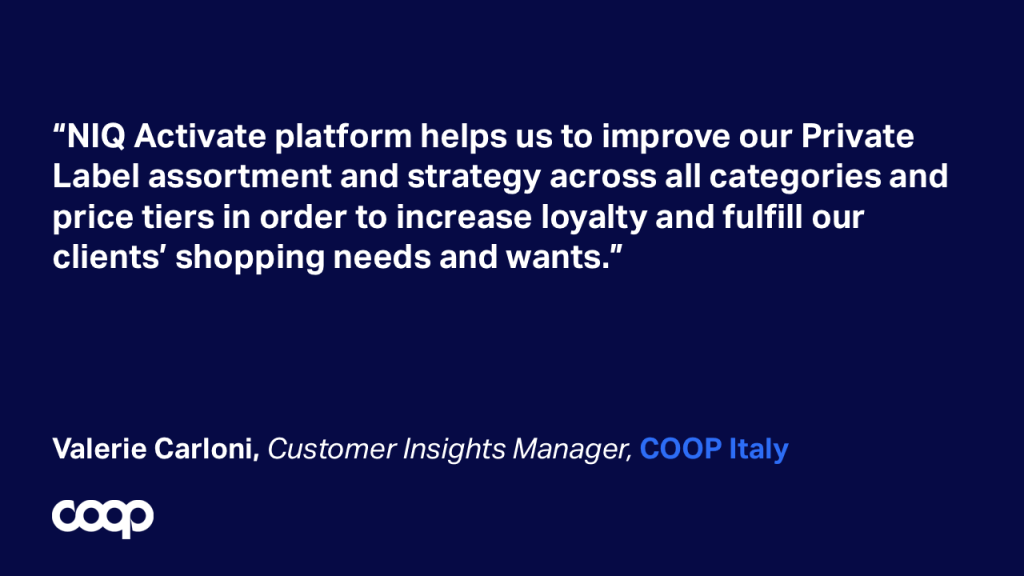&ldquo;NIQ Activate platform helps us to improve our Private Label assortment and strategy across all categories and price tiers in order to increase loyalty and fulfill our clients&rsquo; shopping needs and wants.&rdquo; Valerie Carloni, Customer Insights Manager, COOP Italy