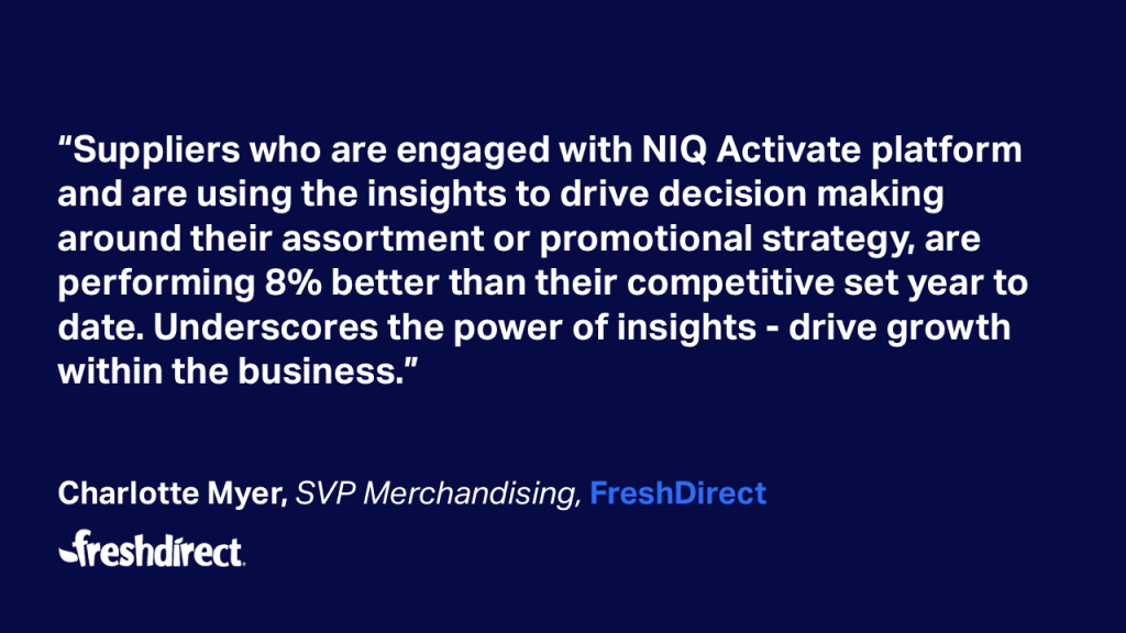 &ldquo;Suppliers who are engaged with NIQ Activate platform and are using the insights to drive decision making around their assortment or promotional strategy, are performing 8% better than their competitive set year to date. Underscores the power of insights - drive growthwithin the business.&rdquo; Charlotte Myer, SVP Merchandising, FreshDirect